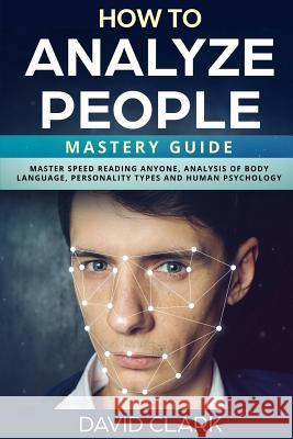How to Analyze People: Mastery Guide - Master Speed Reading Anyone, Analysis of Body Language, Personality Types and Human Psychology David Clark 9781985066304 Createspace Independent Publishing Platform