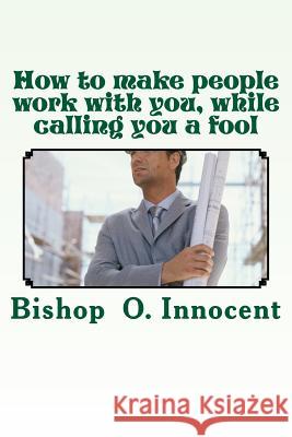 How to make people work with you, while calling you a fool Bishop O. Innocent 9781985071124 Createspace Independent Publishing Platform