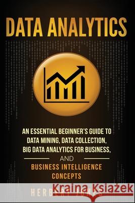Data Analytics: An Essential Beginner's Guide To Data Mining, Data Collection, Big Data Analytics For Business, And Business Intellige Jones, Herbert 9781985097971 Createspace Independent Publishing Platform