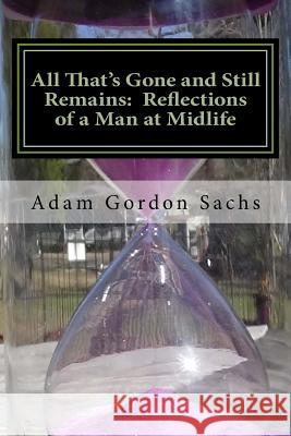 All That's Gone and Still Remains: Reflections of a Man at Midlife: Essays on the Opportunities, Challenges, Hopes and Fears of Midlife Adam Gordon Sachs 9781985106017
