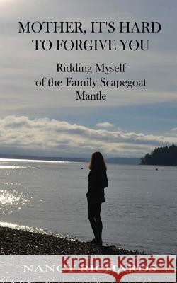 Mother, It's Hard to Forgive You: Ridding Myself of the Family Scapegoat Mantle Nancy Richards 9781985127180