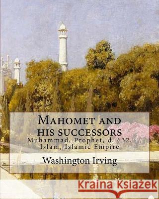 Mahomet and his successors. By: Washington Irving: Muhammad, Prophet, d. 632, Islam, Islamic Empire -- History Irving, Washington 9781985130968