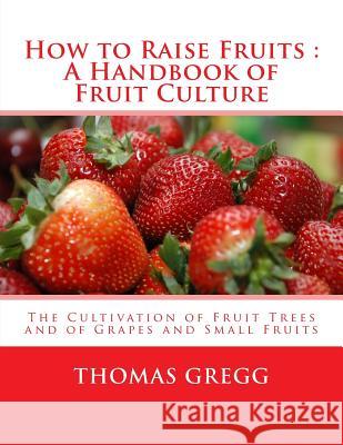 How to Raise Fruits: A Handbook of Fruit Culture: The Cultivation of Fruit Trees and of Grapes and Small Fruits Thomas Gregg Roger Chambers 9781985178915