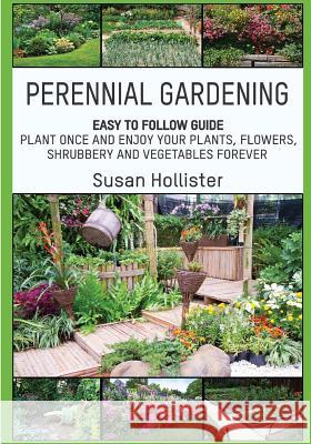 Perennial Gardening: Easy To Follow Guide: Plant Once And Enjoy Your Plants, Flowers, Shrubbery and Vegetables Forever Susan Hollister 9781985238947 Createspace Independent Publishing Platform
