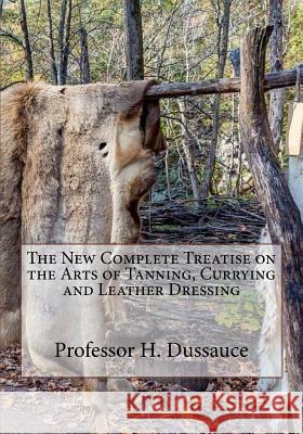 The New Complete Treatise on the Arts of Tanning, Currying and Leather Dressing Professor H. Dussauce Roger Chambers 9781985249585 Createspace Independent Publishing Platform