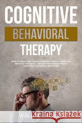 Cognitive Behavioral Therapy: How to Break Free from Depression, Anxiety, Anger and Negative Thoughts - Develop Resilience without Resorting to Harm Foulds, Wallace 9781985300057 Createspace Independent Publishing Platform