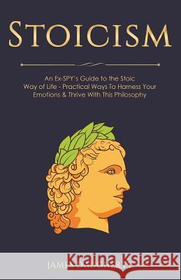 Stoicism: An Ex-Spy's Guide to the Stoic Way of Life - Practical Ways to Harness Your Emotions & Thrive with This Philosophy James Daugherty 9781985355293