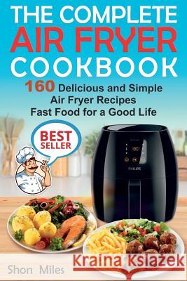 The Complete Air Fryer Cookbook: 160 Delicious and Simple Air Fryer Recipes . Fast Food for a Good Life Shon Miles 9781985364554 Createspace Independent Publishing Platform