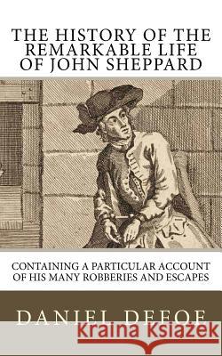 The History of the Remarkable Life of John Sheppard: Containing a Particular Account of His Many Robberies and Escapes Daniel Defoe 9781985374621