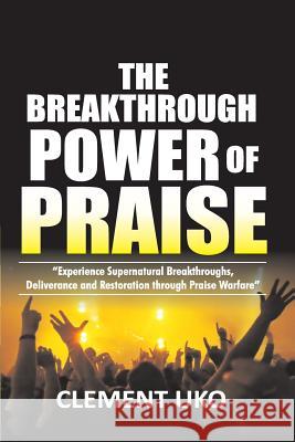 The Breakthrough Power of Praise: Experience Supernatural Breakthroughs, Deliverance & Restoration Through Praise warfare Uko, Clement 9781985411746