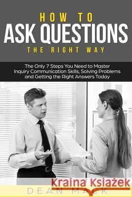 How to Ask Questions: The Right Way - The Only 7 Steps You Need to Master Inquiry Communication Skills, Solving Problems and Getting the Rig Dean Mack 9781985571280