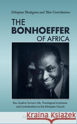 The Bonhoeffer of Africa: Rev. Gudina Tumsa's Life, Theological Emphases and Contributions to the Ethiopian Church Abeneazer Gezahegn Urga 9781985621619 Createspace Independent Publishing Platform