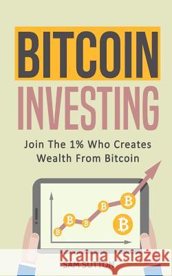 Bitcoin Investing: Join The 1% Who Creates Wealth From Bitcoin Sutton, Sam 9781985654679 Createspace Independent Publishing Platform