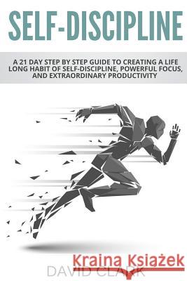 Self-Discipline: A 21 Day Step by Step Guide to Creating a Life Long Habit of Self-Discipline, Powerful Focus, and Extraordinary Produc David Clark 9781985677135