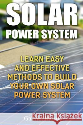 Solar Power System: Learn Easy And Effective Methods To Build Your Own Solar Power System Morris, Gabriel 9781985694521 Createspace Independent Publishing Platform