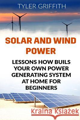 Solar and Wind Power: Lessons How Buils Your Own Power Generating System At Home for Beginners Griffith, Tyler 9781985694590 Createspace Independent Publishing Platform