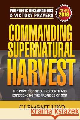 Prophetic Declarations & Victory Prayers 2018: Commanding Supernatural Harvest: The Power of Speaking Forth and Experiencing the promises of God Uko, Clement 9781985728882