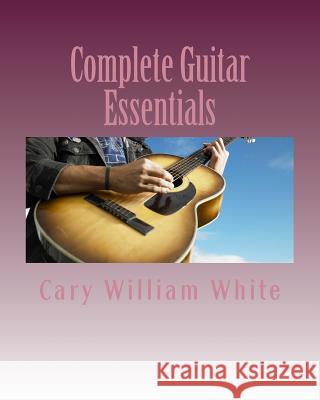 Complete Guitar Essentials: The building blocks to guitar playing profiency White, Cary William 9781985731288 Createspace Independent Publishing Platform
