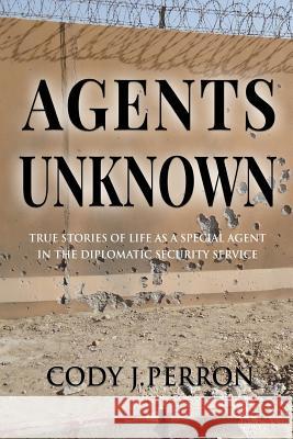Agents Unknown: True Stories of Life as a Special Agent in the Diplomatic Security Service Cody J. Perron 9781985818941 Createspace Independent Publishing Platform
