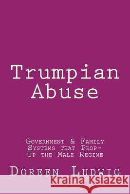 Trumpian Abuse: Government & Family Systems that Prop-Up the Male Regime Doreen Ludwig 9781985824621 Createspace Independent Publishing Platform