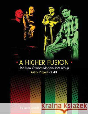 A Higher Fusion: The New Orleans Modern-Jazz Group Astral Project at 40 David Lasocki 9781985827738