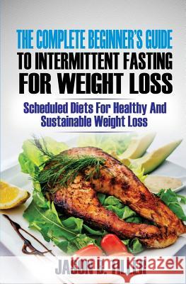 The Complete Beginners Guide to Intermittent Fasting for Weight Loss: Scheduled Diets for Healthy and Sustainable Weight Loss Jason B. Tiller 9781985838710 Createspace Independent Publishing Platform