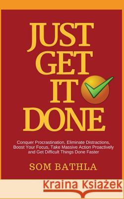 Just Get It Done: Conquer Procrastination, Eliminate Distractions, Boost Your Focus, Take Massive Action Proactively and Get Difficult Things Done Faster Som Bathla 9781985872905 Createspace Independent Publishing Platform