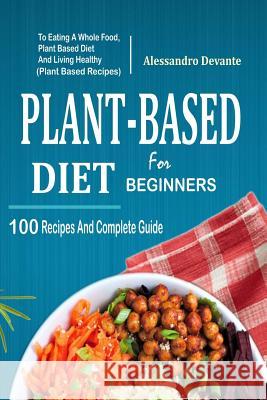 Plant Based Diet for Beginners: 100 Recipes and Complete Guide to Eating a Whole Food, Plant-Based Diet and Living Healthy (Plant-Based Recipes) Alessandro Devante 9781985873278 Createspace Independent Publishing Platform