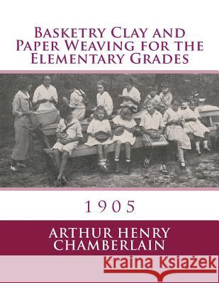 Basketry Clay and Paper Weaving for the Elementary Grades: 1905 Arthur Henry Chamberlain Roger Chambers 9781985890015