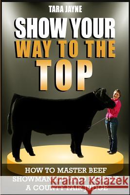 Show Your Way To The Top: How To Master Beef Showmanship And Impress A County Fair Judge Tara Jayne 9781986074254