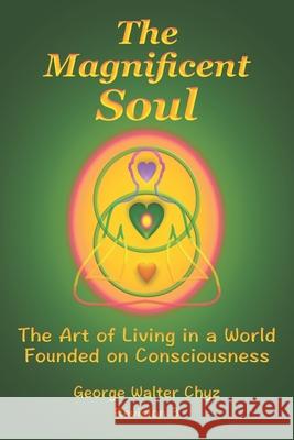 The Magnificent Soul: The Art of Living in a World Founded on Consciousness George Walter Chyz 9781986106290