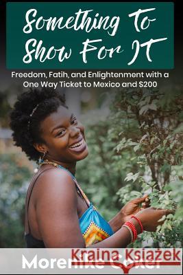 Something To Show For It: Freedom& Enlightenment with a One-Way Ticket to Mexico and $200 Coker, Morenike 9781986197434 Createspace Independent Publishing Platform