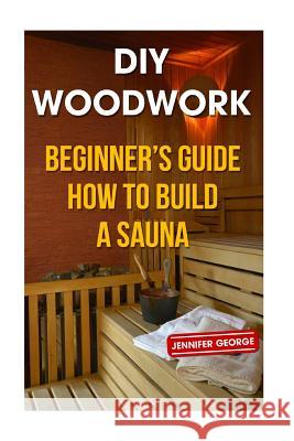 DIY Woodwork: Beginner's Guide How to Build a Sauna Jennifer George 9781986206594