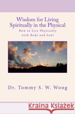 Wisdom for Living Spiritually in the Physical: How to Live Physically with Body and Soul Tommy S. W. Wong 9781986217453