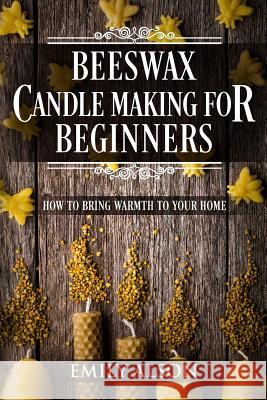 Beeswax Candle Making for Beginners: How to Bring Warmth to Your Home Emily Alson 9781986227452 Createspace Independent Publishing Platform