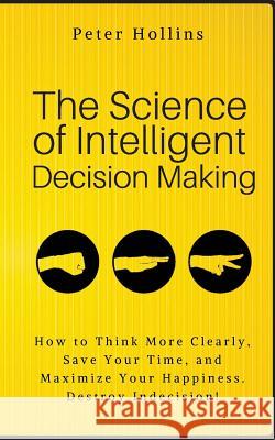 The Science of Intelligent Decision Making: How to Think More Clearly, Save Your Time, and Maximize Your Happiness. Destroy Indecision! Peter Hollins 9781986256018 Createspace Independent Publishing Platform