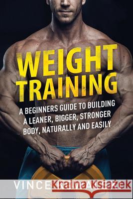 Weight Training: A Beginners Guide to Building a Leaner, Bigger, Stronger Body, Naturally and Easily Vince Kowalski 9781986302135