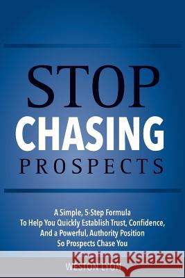 Stop Chasing Prospects: A Simple, 5-Step Formula to Help You Quickly Establish Trust, Confidence, and a Powerful, Authority Position So Prospe Weston Lyon 9781986317443 Createspace Independent Publishing Platform