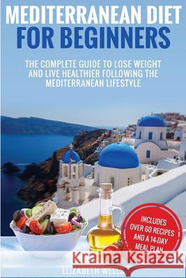 Mediterranean Diet For Beginners: The Complete Guide To Lose Weight And Live Healthier Following The Mediterranean Lifestyle Wells, Elizabeth 9781986345743 Createspace Independent Publishing Platform