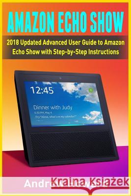Amazon Echo Show: 2018 Updated Advanced User Guide to Amazon Echo Show with Step-by-Step Instructions (alexa, dot, echo user guide, echo amazon, amazon dot, echo show, user manual) Andrew Howard 9781986412384 Createspace Independent Publishing Platform