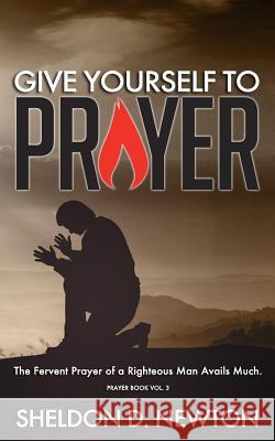 Give Yourself To Prayer: The Fervent Prayer Of A Righteous Man Avails Much Newton, Sheldon D. 9781986424189 Createspace Independent Publishing Platform