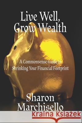 Live Well, Grow Wealth: A Commonsense Guide to Shrinking Your Financial Footprint Sharon Marchisello 9781986446129