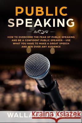 Public Speaking: How to Overcome the Fear of Public Speaking and Be a Confident Public Speaker - Use What You Have to Make a Great Spee Wallace Foulds 9781986529884 Createspace Independent Publishing Platform