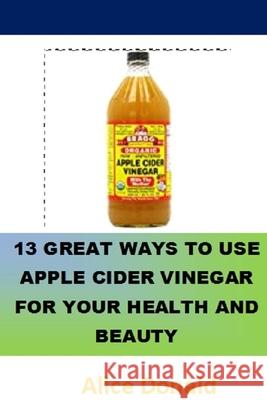 13 Great Ways To Use Apple Cider Vinegar For Your Health and Beauty: ...the essential handbook for Apple Cider Vinegar. Alice Donald 9781986569385 Createspace Independent Publishing Platform