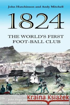 The World's First Football Club (1824): John Hope and the Edinburgh footballers: a story of sport, education and philanthropy Andy Mitchell John Hutchinson 9781986612449 Createspace Independent Publishing Platform