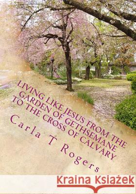 Living Like Jesus from the Garden of Gethsemane to the Cross of Calvary Carla T. Rogers 9781986620147