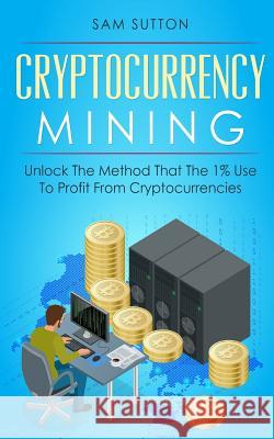 Cryptocurrency Mining: Unlock The Method That The 1% Use To Profit From Cryptocurrencies Sutton, Sam 9781986623025 Createspace Independent Publishing Platform