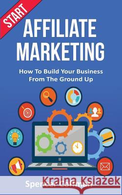 Start Affiliate Marketing: How To Build Your Business From The Ground Up Spencer Coffman 9781986669603 Createspace Independent Publishing Platform