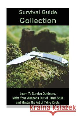 Survival Guide Collection: Learn To Survive Outdoors, Make Your Weapons Out of Usual Stuff and Master the Art of Tying Knots: (How to Survive a D Wood, James 9781986670500