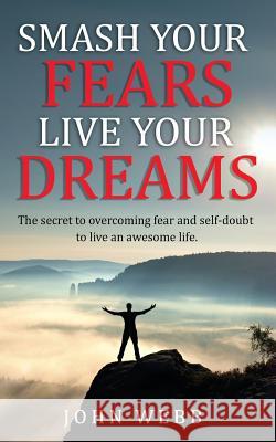 Smash your fears, live your dreams.: The secret to overcoming fear and self-doubt to live an awesome life. John Webb 9781986727617 Createspace Independent Publishing Platform